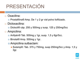 PRESENTACIÓN
 Oxacilina:
 Prostafilina® Amp. De 1 y 2 gr vial polvo liofilizado.
 Dicloxacilina:
 Diclocil® cáp. 250 y 500mg y susp. 125 y 250mg/5cc
 Ampicilina:
 Anfipén® Tab. 500mg y 1gr, susp. 1,5 y 6gr/5cc.
 Binotal® Amp. 500mg y 1gr.
 Ampicilina sulbactam:
 Sulamp®: Tab. 375 y 750mg, susp 250mg/5cc y Amp. 1,5 y
3gr.
 