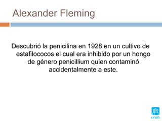 Alexander Fleming
Descubrió la penicilina en 1928 en un cultivo de
estafilococos el cual era inhibido por un hongo
de género penicillium quien contaminó
accidentalmente a este.
 