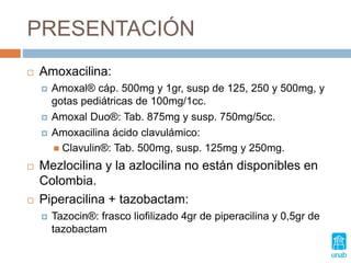 PRESENTACIÓN
 Amoxacilina:
 Amoxal® cáp. 500mg y 1gr, susp de 125, 250 y 500mg, y
gotas pediátricas de 100mg/1cc.
 Amoxal Duo®: Tab. 875mg y susp. 750mg/5cc.
 Amoxacilina ácido clavulámico:
 Clavulin®: Tab. 500mg, susp. 125mg y 250mg.
 Mezlocilina y la azlocilina no están disponibles en
Colombia.
 Piperacilina + tazobactam:
 Tazocin®: frasco liofilizado 4gr de piperacilina y 0,5gr de
tazobactam
 