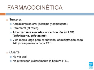 FARMACOCINÉTICA
 Tercera:
 Administración oral (cefixima y ceftibuteno)
 Parenteral (el resto).
 Alcanzan una elevada concentración en LCR
(ceftriaxona, cefotaxime).
 Vida media larga para ceftriaxona, administración cada
24h y cefoperazona cada 12 h.
 Cuarta:
 No vía oral
 No atraviesan exitosamente la barrera H-E..
 