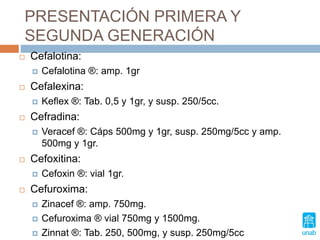 PRESENTACIÓN PRIMERA Y
SEGUNDA GENERACIÓN
 Cefalotina:
 Cefalotina ®: amp. 1gr
 Cefalexina:
 Keflex ®: Tab. 0,5 y 1gr, y susp. 250/5cc.
 Cefradina:
 Veracef ®: Cáps 500mg y 1gr, susp. 250mg/5cc y amp.
500mg y 1gr.
 Cefoxitina:
 Cefoxin ®: vial 1gr.
 Cefuroxima:
 Zinacef ®: amp. 750mg.
 Cefuroxima ® vial 750mg y 1500mg.
 Zinnat ®: Tab. 250, 500mg, y susp. 250mg/5cc
 