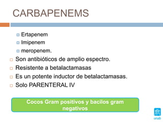 CARBAPENEMS
 Ertapenem
 Imipenem
 meropenem.
 Son antibióticos de amplio espectro.
 Resistente a betalactamasas
 Es un potente inductor de betalactamasas.
 Solo PARENTERAL IV
Cocos Gram positivos y bacilos gram
negativos
 