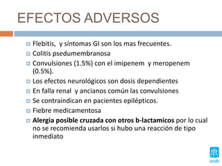 EFECTOS ADVERSOS
 Flebitis, y síntomas GI son los mas frecuentes.
 Colitis psedumembranosa
 Convulsiones (1.5%) con el imipenem y meropenem
(0.5%).
 Los efectos neurológicos son dosis dependientes
 En falla renal y ancianos común las convulsiones
 Se contraindican en pacientes epilépticos.
 Fiebre medicamentosa
 Alergia posible cruzada con otros b-lactamicos por lo cual
no se recomienda usarlos si hubo una reacción de tipo
inmediato
 