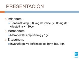 PRESENTACIÓN
 Imipenem:
 Tienam®: amp. 500mg de imipe. y 500mg de
cilastatina x 120cc.
 Meropenem:
 Meronem®: amp 500mg y 1gr.
 Ertapenem:
 Invanz®: polvo liofilizado de 1gr y Tab. 1gr.
 