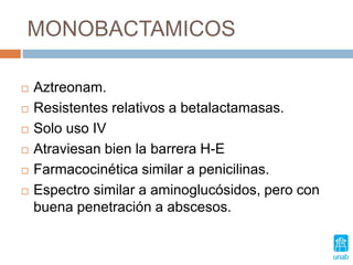 MONOBACTAMICOS
 Aztreonam.
 Resistentes relativos a betalactamasas.
 Solo uso IV
 Atraviesan bien la barrera H-E
 Farmacocinética similar a penicilinas.
 Espectro similar a aminoglucósidos, pero con
buena penetración a abscesos.
 
