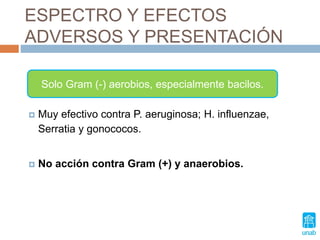 ESPECTRO Y EFECTOS
ADVERSOS Y PRESENTACIÓN
 Muy efectivo contra P. aeruginosa; H. influenzae,
Serratia y gonococos.
 No acción contra Gram (+) y anaerobios.
Solo Gram (-) aerobios, especialmente bacilos.
 
