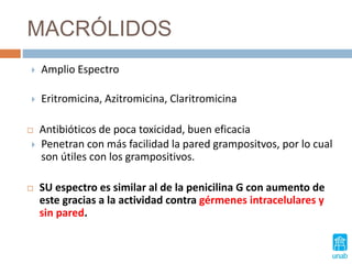 MACRÓLIDOS
 Amplio Espectro
 Eritromicina, Azitromicina, Claritromicina
 Antibióticos de poca toxicidad, buen eficacia
 Penetran con más facilidad la pared grampositvos, por lo cual
son útiles con los grampositivos.
 SU espectro es similar al de la penicilina G con aumento de
este gracias a la actividad contra gérmenes intracelulares y
sin pared.
 