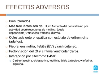 EFECTOS ADVERSOS
 Bien tolerados.
 Más frecuentes son del TGI: Aumento del peristaltismo por
actividad sobre receptores de motilina. (dosis
dependiente)Nauseas, vómitos, diarrea.
 Colestasis enterohepática con estolato de eritromicina
(adultos).
 Fiebre, eosinofilia, flebitis (EV) y rash cutáneo.
 Prolongación del Qt y arritmia ventricular (raro).
 Interacción por citocromo P450:
 Carbamazepina, ciclosporina, teofilina, ácido valproico, warfarina,
digoxina.
 