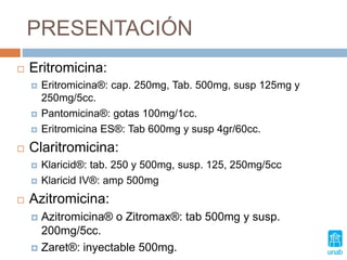 PRESENTACIÓN
 Eritromicina:
 Eritromicina®: cap. 250mg, Tab. 500mg, susp 125mg y
250mg/5cc.
 Pantomicina®: gotas 100mg/1cc.
 Eritromicina ES®: Tab 600mg y susp 4gr/60cc.
 Claritromicina:
 Klaricid®: tab. 250 y 500mg, susp. 125, 250mg/5cc
 Klaricid IV®: amp 500mg
 Azitromicina:
 Azitromicina® o Zitromax®: tab 500mg y susp.
200mg/5cc.
 Zaret®: inyectable 500mg.
 