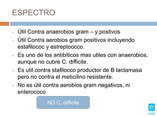 ESPECTRO
 Útil Contra anaerobios gram – y postivos
 Útil Contra aerobios gram positivos incluyendo
estafilococ y estreptoocco.
 Es uno de los antibiticos mas utiles con anaerobios,
aunque no cubre C. difficile.
 Es util contra stafilocco productor de B lactamasa
pero no contra el meticilino resistente.
 No es útil contra aerobios gram negativos, ni
enterococo
NO C. difficile
 