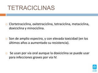 TETRACICLINAS
 Clortetraciclina, oxitetraciclina, tetraciclina, metaciclina,
doxiciclina y minociclina.
 Son de amplio espectro, y con elevada toxicidad (en los
últimos años a aumentado su resistencia).
 Se usan por vía oral aunque la doxiciclina se puede usar
para infecciones graves por vía IV.
 