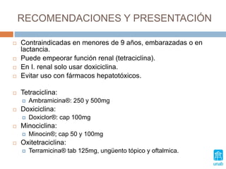 RECOMENDACIONES Y PRESENTACIÓN
 Contraindicadas en menores de 9 años, embarazadas o en
lactancia.
 Puede empeorar función renal (tetraciclina).
 En I. renal solo usar doxiciclina.
 Evitar uso con fármacos hepatotóxicos.
 Tetraciclina:
 Ambramicina®: 250 y 500mg
 Doxiciclina:
 Doxiclor®: cap 100mg
 Minociclina:
 Minocin®; cap 50 y 100mg
 Oxitetraciclina:
 Terramicina® tab 125mg, ungüento tópico y oftalmica.
 