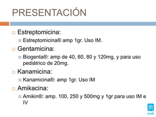 PRESENTACIÓN
 Estreptomicina:
 Estreptomicina® amp 1gr. Uso IM.
 Gentamicina:
 Biogenta®: amp de 40, 60, 80 y 120mg, y para uso
pediátrico de 20mg.
 Kanamicina:
 Kanamicina®: amp 1gr. Uso IM
 Amikacina:
 Amikin®: amp. 100, 250 y 500mg y 1gr para uso IM e
IV
 