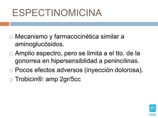 ESPECTINOMICINA
 Mecanismo y farmacocinética similar a
aminoglucósidos.
 Amplio espectro, pero se limita a el tto. de la
gonorrea en hipersensiblidad a penincilinas.
 Pocos efectos adversos (inyección dolorosa).
 Trobicin®: amp 2gr/5cc
 
