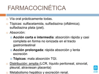 FARMACOCINÉTICA
 Vía oral prácticamente todas.
 Tópicas: sulfacetamida, sulfadiazina (oftálmica);
sulfadiazina plata (piel).
 Absorción:
 Acción corta e intermedia: absorción rápida y casi
completa en forma no ionizada en el tracto
gastrointestinal
 Acción prolongada: rápida absorción y lenta
excreción
 Tópicas: mala absorción TGI.
 Distribución: amplia (LCR, líquido peritoneal, sinovial,
pleural, atraviesan placenta)
 Metabolismo hepático y excreción renal.
 