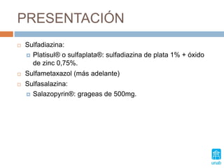 PRESENTACIÓN
 Sulfadiazina:
 Platisul® o sulfaplata®: sulfadiazina de plata 1% + óxido
de zinc 0,75%.
 Sulfametaxazol (más adelante)
 Sulfasalazina:
 Salazopyrin®: grageas de 500mg.
 