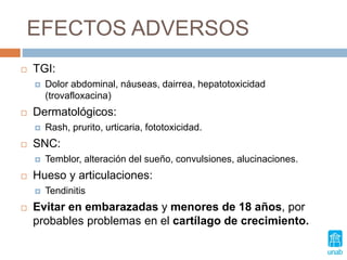 EFECTOS ADVERSOS
 TGI:
 Dolor abdominal, náuseas, dairrea, hepatotoxicidad
(trovafloxacina)
 Dermatológicos:
 Rash, prurito, urticaria, fototoxicidad.
 SNC:
 Temblor, alteración del sueño, convulsiones, alucinaciones.
 Hueso y articulaciones:
 Tendinitis
 Evitar en embarazadas y menores de 18 años, por
probables problemas en el cartílago de crecimiento.
 