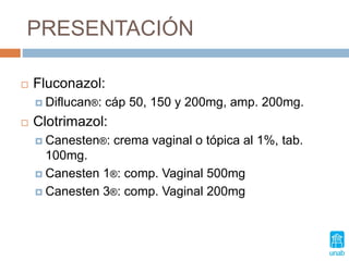 PRESENTACIÓN
 Fluconazol:
 Diflucan®: cáp 50, 150 y 200mg, amp. 200mg.
 Clotrimazol:
 Canesten®: crema vaginal o tópica al 1%, tab.
100mg.
 Canesten 1®: comp. Vaginal 500mg
 Canesten 3®: comp. Vaginal 200mg
 