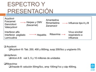 ESPECTRO Y
PRESENTACIÓN
Acyclovir
Foscarnet
Ganciclovir
Valacyclovir
Herpes y CMV
(foscarnet)
Amantadina
Rimantadina
Zanamavir
Influenza tipo A y B
Interferon alfa
Interferon pegilado
Lamivudina
Hepatitis Ribavirina
Virus sincitial
respiratorio e
influenza
 Acyclovir:
Acyclovir ®: Tab. 200, 400 y 800mg, susp 200/5cc y ungüento 5%
Interferon:
Intron A ®: vial 3, 5 y 10 millones de unidades
Ribavirina:
Virazole ®: solución 50mg/5cc, amp 100mg/1cc y cáp 400mg.
 