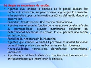b) Según su mecanismo de acción.
• Agentes que inhiben la síntesis de la pared celular: las
bacterias presentan una pared celular rígida que las envuelve
y les permite soportar la presión osmótica del medio donde se
desarrollan.
Penicilina, Cefalosporina, Bacitracina, Vancomicina
• Agentes que alteran la función de la membrana celular: afecta
su permeabilidad, algunas membranas celulares de
determinadas bacterias se alteran, lo cual permite una acción
antimicrobiana.
Penicilina B, Anfoterecin B, Nistatina.
• Agentes que inhiben la síntesis proteica: la unidad funcional
de la síntesis proteica en las bacterias son las ribosomas
Aminoglucósidos, tetraciclina, cloranfenicol, eritromicina,
lincomicina
• Agentes que inhiben la síntesis o función de ácidos nucleicos;
antibacterianos que interfieren la síntesis.
 