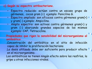 c) Según su espectro antibacteriano.
• Espectro reducido: actúan contra un escaso grupo de
gérmenes, cocos gram (+) ejemplo: Penicilina G.
• Espectro ampliado: son eficaces contra gérmenes gram(+)
y gram(-) ejemplo: Ampicilina.
• Amplio espectro: son activos contra gérmenes gram(+) y
gram (-) abarcando grandes especies de los mismos
ejemplo: CAF, Tetraciclina.
Propiedades que rigen la sensibilidad del microorganismo al
antibiótico:
.Concentración del antibiótico en el sitio de infección
capaz de inhibir la proliferación bacteriana
.La dosis utilizada debe ser suficiente para producir efecto
en el microorganismo.
Los antibióticos no tienen ningún efecto sobre los resfríos, la
gripe u otras infecciones virales.
 