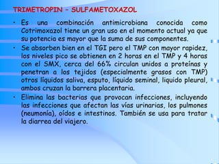 TRIMETROPIN – SULFAMETOXAZOL
• Es una combinación antimicrobiana conocida como
Cotrimoxazol tiene un gran uso en el momento actual ya que
su potencia es mayor que la suma de sus componentes.
• Se absorben bien en el TGI pero el TMP con mayor rapidez,
los niveles pico se obtienen en 2 horas en el TMP y 4 horas
con el SMX, cerca del 66% circulan unidos a proteínas y
penetran a los tejidos (especialmente grasos con TMP)
otros líquidos saliva, esputo, líquido seminal, liquido pleural,
ambos cruzan la barrera placentaria.
• Elimina las bacterias que provocan infecciones, incluyendo
las infecciones que afectan las vías urinarias, los pulmones
(neumonía), oídos e intestinos. También se usa para tratar
la diarrea del viajero.
 