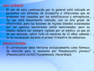 USO CLÍNICO
• El uso de esta combinación por lo general está indicada en
pacientes con síntomas de bronquitis e infecciones que se
presumen son causadas por los estafilococos y estreptocos.
Su uso está mayormente indicado, con un alto grado de
efectividad, para las lesiones de tejidos blandos ocasionadas
por los agentes bacterianos antes mencionados, pero su
empleo deberá ser siempre vigilado por un médico, ya que es
de uso delicado, sobre todo en menores de 12 años; además,
no se recomienda durante el primer trimestre de embarazo.
INDICACIONES
• El cotrimoxazol debe limitarse exclusivamente como fármaco
de elección para la neumonía por Pneumocystis jirovecii
(Pneumocystis carinii),Toxoplamosis, Nocardiasis.
 