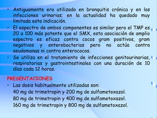 • Antiguamente era utilizado en bronquitis crónica y en las
infecciones urinarias; en la actualidad ha quedado muy
limitada esta indicación.
• El espectro de ambos componentes es similar pero el TMP es
20 a 100 más potente que el SMX, esta asociación de amplio
espectro es eficaz contra cocos gram positivos, gram
negativos y enterobacterias pero no actúa contra
seudomonas ni contra enterococos.
• Se utiliza en el tratamiento de infecciones genitourinarias,
respiratorias y gastrointestinales con una duración de 10
días cada 12 horas.
PRESENTACIONES
• Las dosis habitualmente utilizadas son:
40 mg de trimetropin y 200 mg de sulfametoxazol.
80 mg de trimetropin y 400 mg de sulfametoxazol.
160 mg de trimetropin y 800 mg de sulfametoxazol.
 