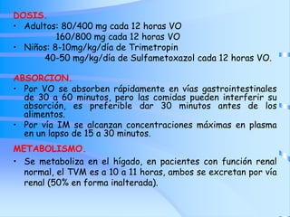 DOSIS.
• Adultos: 80/400 mg cada 12 horas VO
160/800 mg cada 12 horas VO
• Niños: 8-10mg/kg/día de Trimetropin
40-50 mg/kg/día de Sulfametoxazol cada 12 horas VO.
ABSORCION.
• Por VO se absorben rápidamente en vías gastrointestinales
de 30 a 60 minutos, pero las comidas pueden interferir su
absorción, es preferible dar 30 minutos antes de los
alimentos.
• Por vía IM se alcanzan concentraciones máximas en plasma
en un lapso de 15 a 30 minutos.
METABOLISMO.
• Se metaboliza en el hígado, en pacientes con función renal
normal, el TVM es a 10 a 11 horas, ambos se excretan por vía
renal (50% en forma inalterada).
 