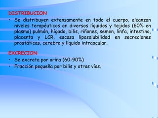 DISTRIBUCION
• Se distribuyen extensamente en todo el cuerpo, alcanzan
niveles terapéuticos en diversos líquidos y tejidos (60% en
plasma) pulmón, hígado, bilis, riñones, semen, linfa, intestino,
placenta y LCR, escasa liposolubilidad en secreciones
prostáticas, cerebro y líquido intraocular.
EXCRECION
• Se excreta por orina (60-90%)
• Fracción pequeña por bilis y otras vías.
 