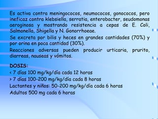 Es activa contra meningococos, neumococos, gonococos, pero
ineficaz contra klebsiella, serratia, enterobacter, seudomonas
aeroginosa y mostrando resistencia a cepas de E. Coli,
Salmonella, Shigella y N. Gonorrhoeae.
Se excreta por bilis y heces en grandes cantidades (70%) y
por orina en poca cantidad (30%).
Reacciones adversas pueden producir urticaria, prurito,
diarreas, nauseas y vómitos.
DOSIS:
< 7 días 100 mg/kg/día cada 12 horas
> 7 días 100-200 mg/kg/día cada 8 horas
Lactantes y niños: 50-200 mg/kg/día cada 6 horas
Adultos 500 mg cada 6 horas
 