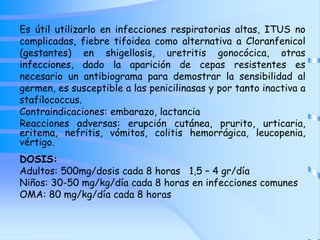 Es útil utilizarlo en infecciones respiratorias altas, ITUS no
complicadas, fiebre tifoidea como alternativa a Cloranfenicol
(gestantes) en shigellosis, uretritis gonocócica, otras
infecciones, dado la aparición de cepas resistentes es
necesario un antibiograma para demostrar la sensibilidad al
germen, es susceptible a las penicilinasas y por tanto inactiva a
stafilococcus.
Contraindicaciones: embarazo, lactancia
Reacciones adversas: erupción cutánea, prurito, urticaria,
eritema, nefritis, vómitos, colitis hemorrágica, leucopenia,
vértigo.
DOSIS:
Adultos: 500mg/dosis cada 8 horas 1,5 – 4 gr/día
Niños: 30-50 mg/kg/día cada 8 horas en infecciones comunes
OMA: 80 mg/kg/día cada 8 horas
 