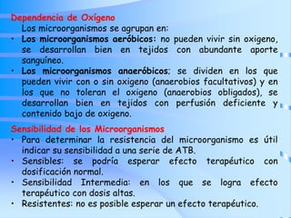 Dependencia de Oxígeno
Los microorganismos se agrupan en:
• Los microorganismos aeróbicos: no pueden vivir sin oxigeno,
se desarrollan bien en tejidos con abundante aporte
sanguíneo.
• Los microorganismos anaeróbicos; se dividen en los que
pueden vivir con o sin oxigeno (anaerobios facultativos) y en
los que no toleran el oxigeno (anaerobios obligados), se
desarrollan bien en tejidos con perfusión deficiente y
contenido bajo de oxigeno.
Sensibilidad de los Microorganismos
• Para determinar la resistencia del microorganismo es útil
indicar su sensibilidad a una serie de ATB.
• Sensibles: se podría esperar efecto terapéutico con
dosificación normal.
• Sensibilidad Intermedia: en los que se logra efecto
terapéutico con dosis altas.
• Resistentes: no es posible esperar un efecto terapéutico.
 