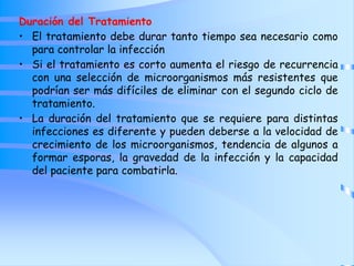 Duración del Tratamiento
• El tratamiento debe durar tanto tiempo sea necesario como
para controlar la infección
• Si el tratamiento es corto aumenta el riesgo de recurrencia
con una selección de microorganismos más resistentes que
podrían ser más difíciles de eliminar con el segundo ciclo de
tratamiento.
• La duración del tratamiento que se requiere para distintas
infecciones es diferente y pueden deberse a la velocidad de
crecimiento de los microorganismos, tendencia de algunos a
formar esporas, la gravedad de la infección y la capacidad
del paciente para combatirla.
 