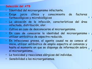 Selección del ATB
• Identidad del microorganismo infectante.
• Exige juicio clínico y conocimiento de factores
farmacológicos y microbiológicos
• La ubicación de la infección, características del área
infectada, distribución, olor.
• Cultivo en caso de desconocerse el microorganismo.
• En caso de conocerse la identidad del microorganismo
utilizar antibiótico de espectro reducido.
• En infecciones graves, el agente causal no se conoce al
inicio, utilizar antibiótico de amplio espectro al comienzo y
hasta el momento en que se disponga de información sobre
el microorganismo.
• La toxicidad y reacciones alérgicas del individuo.
• Sensibilidad a los microorganismos.
 
