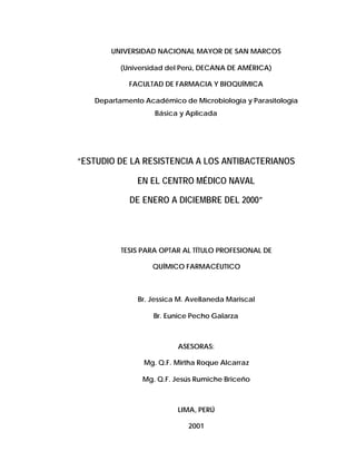 UNIVERSIDAD NACIONAL MAYOR DE SAN MARCOS
(Universidad del Perú, DECANA DE AMÉRICA)
FACULTAD DE FARMACIA Y BIOQUÍMICA
Departamento Académico de Microbiología y Parasitología
Básica y Aplicada
“ESTUDIO DE LA RESISTENCIA A LOS ANTIBACTERIANOS
EN EL CENTRO MÉDICO NAVAL
DE ENERO A DICIEMBRE DEL 2000”
TESIS PARA OPTAR AL TÍTULO PROFESIONAL DE
QUÍMICO FARMACÉUTICO
Br. Jessica M. Avellaneda Mariscal
Br. Eunice Pecho Galarza
ASESORAS:
Mg. Q.F. Mirtha Roque Alcarraz
Mg. Q.F. Jesús Rumiche Briceño
LIMA, PERÚ
2001
 