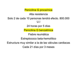 Penicilina G procaínica
Alta resistencia
Solo 2 de cada 10 personas tendrá efecto. 800.000
U.I
24 horas por 5 días
Penicilina G benzatínica
Fiebre reumática
Estreptococo beta-hemolítico
Estructura muy similar a la de las válvulas cardiacas
Cada 21 días por 3 meses
 