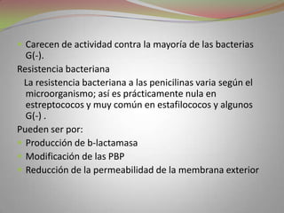  Carecen de actividad contra la mayoría de las bacterias
  G(-).
Resistencia bacteriana
 La resistencia bacteriana a las penicilinas varia según el
  microorganismo; así es prácticamente nula en
  estreptococos y muy común en estafilococos y algunos
  G(-) .
Pueden ser por:
 Producción de b-lactamasa
 Modificación de las PBP
 Reducción de la permeabilidad de la membrana exterior
 