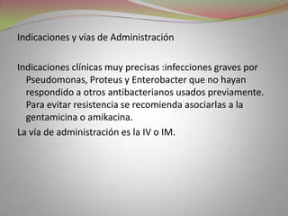 Indicaciones y vías de Administración

Indicaciones clínicas muy precisas :infecciones graves por
  Pseudomonas, Proteus y Enterobacter que no hayan
  respondido a otros antibacterianos usados previamente.
  Para evitar resistencia se recomienda asociarlas a la
  gentamicina o amikacina.
La vía de administración es la IV o IM.
 