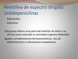 Penicilina de espectro dirigido:
Ureidopenicilinas
 Piperacilina
 Azlocilina


Este grupo difiere muy poco del anterior en tanto a su
  eficacia pero extiende su actividad al genero Klebsiella
Iguales consideraciones farmacocinéticas, vías de
  administración e indicaciones terapéuticas.
 