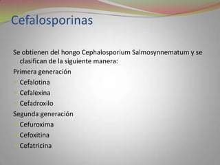 Cefalosporinas

Se obtienen del hongo Cephalosporium Salmosynnematum y se
  clasifican de la siguiente manera:
Primera generación
 Cefalotina
 Cefalexina
 Cefadroxilo
Segunda generación
 Cefuroxima
 Cefoxitina
 Cefatricina
 