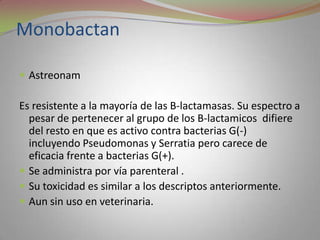 Monobactan

 Astreonam

Es resistente a la mayoría de las B-lactamasas. Su espectro a
  pesar de pertenecer al grupo de los B-lactamicos difiere
  del resto en que es activo contra bacterias G(-)
  incluyendo Pseudomonas y Serratia pero carece de
  eficacia frente a bacterias G(+).
 Se administra por vía parenteral .
 Su toxicidad es similar a los descriptos anteriormente.
 Aun sin uso en veterinaria.
 