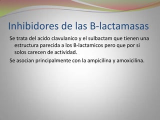 Inhibidores de las B-lactamasas
Se trata del acido clavulanico y el sulbactam que tienen una
  estructura parecida a los B-lactamicos pero que por si
  solos carecen de actividad.
Se asocian principalmente con la ampicilina y amoxicilina.
 
