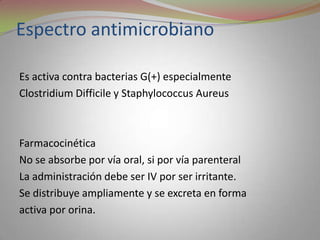 Espectro antimicrobiano

Es activa contra bacterias G(+) especialmente
Clostridium Difficile y Staphylococcus Aureus



Farmacocinética
No se absorbe por vía oral, si por vía parenteral
La administración debe ser IV por ser irritante.
Se distribuye ampliamente y se excreta en forma
activa por orina.
 