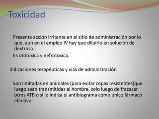 Toxicidad

 Presenta acción irritante en el sitio de administración por lo
 que, aun en el empleo IV hay que diluirlo en solución de
 dextrosa.
 Es ototoxica y nefrotoxica.

Indicaciones terapéuticas y vías de administración

 Son limitadas en animales (para evitar cepas resistentes)que
  luego sean transmitidas al hombre, solo luego de fracasar
  otros ATB o si lo indica el antibiograma como único fármaco
  efectivo.
 
