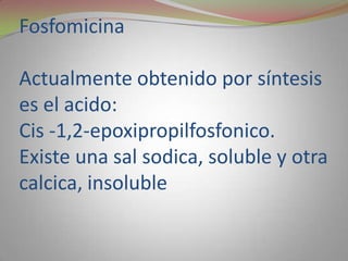 Fosfomicina

Actualmente obtenido por síntesis
es el acido:
Cis -1,2-epoxipropilfosfonico.
Existe una sal sodica, soluble y otra
calcica, insoluble
 