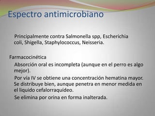 Espectro antimicrobiano

  Principalmente contra Salmonella spp, Escherichia
  coli, Shigella, Staphylococcus, Neisseria.

Farmacocinética
  Absorción oral es incompleta (aunque en el perro es algo
  mejor).
  Por vía IV se obtiene una concentración hematina mayor.
  Se distribuye bien, aunque penetra en menor medida en
  el liquido cefalorraquídeo.
  Se elimina por orina en forma inalterada.
 