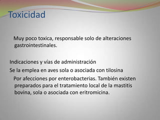 Toxicidad

 Muy poco toxica, responsable solo de alteraciones
 gastrointestinales.

Indicaciones y vías de administración
Se la emplea en aves sola o asociada con tilosina
  Por afecciones por enterobacterias. También existen
  preparados para el tratamiento local de la mastitis
  bovina, sola o asociada con eritromicina.
 