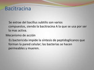 Bacitracina

 Se extrae del bacillus subtilis son varios
 compuestos, siendo la bacitracina A la que se usa por ser
 la mas activa.
Mecanismo de acción
 Es bactericida impide la síntesis de peptidoglicanos que
 forman la pared celular; las bacterias se hacen
 permeables y mueren.
 