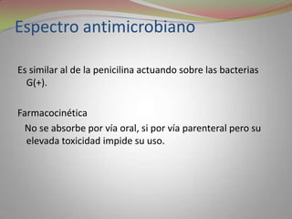 Espectro antimicrobiano

Es similar al de la penicilina actuando sobre las bacterias
  G(+).

Farmacocinética
  No se absorbe por vía oral, si por vía parenteral pero su
  elevada toxicidad impide su uso.
 